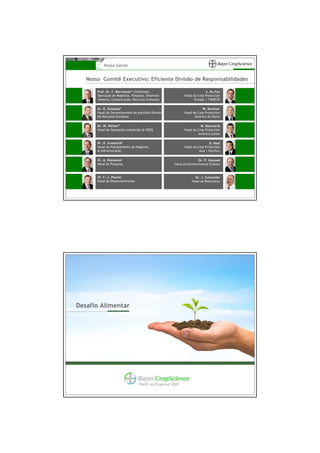 Nossa Gente


   Nosso Comitê Executivo: Eficiente Divisão de Responsabilidades

       Prof. Dr. F. Berchauer* (Chaírman)                               J. Du Puy
       Operação de Negócios, Pesquisa, Desenvol-           Head da Crop Protection
       vimento, Comunicação, Recursos Humanos                    Europa / TAMECIS

       Dr. R. Schaitza*                                               W. Buckner
       Head de Gerenciamento de portfólio Diretor          Head da Crop Protection
       De Recursos Humanos                                       América do Norte

       Dr. W. Welter*                                                M. Reichardt
       Head de Operações Industriais & HSEQ                Head da Crop Protection
                                                                    América Latina

       Dr. D. Suwelack*                                                    B. Naaf
       Head de Planejamento de Negócios                    Head da Crop Protection
       & Administração                                              Asia / Pacífico

       Dr. A. Klausener                                             Dr. P. Housset
       Head de Pesquisa                              Head da Environmental Science



       Dr. F.-J. Placke                                          Dr. J. Schneider
       Head de Desenvolvimento                                 Head da BioScience




Desafio Alimentar




                                  Perfil da Empresa 2009
 