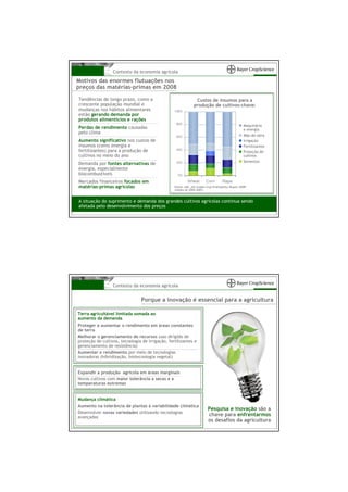 Contexto da economia agrícola
Motivos das enormes flutuações nos
preços das matérias-primas em 2008

Tendências de longo prazo, como a                                Custos de insumos para a
crescente população mundial e                                   produção de cultivos-chave:
mudanças nos hábitos alimentares                  100%
estão gerando demanda por
produtos alimentícios e rações
                                                   80%
                                                                                                    Maquinário
Perdas de rendimento causadas                                                                       e energia
pelo clima
                                                   60%                                              Mão-de-obra
Aumento significativo nos custos de                                                                 Irrigação
insumos (como energia e                                                                             Fertilizantes
fertilizantes) para a produção de                  40%
                                                                                                    Proteção de
cultivos no meio do ano                                                                             cultivos
                                                   20%                                              Sementes
Demanda por fontes alternativas de
energia, especialmente
biocombustíveis                                     0%

Mercados financeiros focados em                            Wheat        Corn         Rape
matérias-primas agrícolas                         Fonte: LMC „EU Arable Crop Profitability Report 2008”
                                                  (média de 2004-2007)


A situação do suprimento e demanda dos grandes cultivos agrícolas continua sendo
afetada pelo desenvolvimento dos preços




                  Contexto da economia agrícola


                                 Porque a inovação é essencial para a agricultura

Terra agricultável limitada somada ao
aumento da demanda
Proteger e aumentar o rendimento em áreas constantes
de terra
Melhorar o gerenciamento de recursos (uso dirigido de
proteção de cultivos, tecnologia de irrigação, fertilizantes e
gerenciamento de resistência)
Aumentar o rendimento por meio de tecnologias
inovadoras (hibridização, biotecnologia vegetal)


Expandir a produção agrícola em áreas marginais
Novos cultivos com maior tolerância a secas e a
temperaturas extremas


Mudança climática
Aumento na tolerância de plantas à variabilidade climática
                                                                          Pesquisa e inovação são a
Desenvolver novas variedades utilizando tecnologias
avançadas
                                                                          chave para enfrentarmos
                                                                          os desafios da agricultura
 