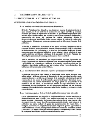 2. IDENTIFICACION DEL PROYECTO
2.1. DIAGNOSTICO DE LA SITUACION ACTUAL 2.1.1
ANTECEDENTES D E LA SITUACIÓNQUE MOTIVA EL PROYECTO
A.Los motivos que generaron la propuesta del proyecto.
El Centro Poblado de San Miguel, no cuenta con un sistema de abastecimiento de
agua potable, ni de un sistema de evacuación de aguas servidas y excretas,
situación que obliga a la población a recurrir a la quebrada Mishquiyaquillo para
acarrear agua de mala calidad, los mismos que son almacenados en recipientes, y
manipulados sin tomar las medidas de higiene adecuadas, debido al
desconocimiento de la población de los buenos hábitos de higiene, lo cual origina
contaminación del agua que consumen, ocasionando problemas en la salud de la
población.
Asimismo, la inadecuada evacuación de las aguas servidas y disposición de las
excretas, debido a la carencia de un sistema de saneamiento, viene ocasionando
la contaminación del río Indoche, y el deterioro de la calidad ambiental de este
cuerpo de agua, que sirve de habitad de peces nativos y fuente principal de agua
para las distintas actividades cotidianas de la población del Centro Poblado San
Miguel y los poblados ubicadas aguas debajo de dicha localidad.
Ante tal situación, las autoridades, las organizaciones de base y población del
Centro Poblado de San Miguel, con el apoyo de la Municipalidad Distrital de Soritor
y el CONAM, se propusieron a elaborar el proyecto, con el propósito de dar
solución a tan álgido problema que por muchos años viene afectando a los
habitantes del mencionado centro Poblado.
B.Las características de la situación negativa que se desea modificar
El consumo de agua de mala calidad, la evacuación de las aguas servidas a las
calles, patios y jardines, así como la disposición de las excretas al aire libre, esta
ocasionando graves problemas en la salud de la población, principalmente por el
incremento de los casos de enfermedades gastrointestinales y diarreicas, cuyas
consecuencias se vienen manifestando en mayor grado en el aumento de la
morbilidad de los niños, la desnutrición infantil, el bajo rendimiento de los
estudiantes, el bajo rendimiento de las actividades laborales de las personas
mayores, el incremento de los gastos en salud de las familias, y en deterioro de la
economía local.
C.Las razones porqué es de interés de la población resolver esta situación
Con la implementación del proyecto se propone brindar un servicio adecuado de
abastecimiento de agua potable, y un sistema adecuado de evacuación de las
aguas servidas y disposición de las excretas, reduciendo de esta manera a los
niveles mínimos los casos de enfermedades gastrointestinales y dérmicas de la
población, así como reducir el grado de contaminación del medio físico y
biológico. Asimismo, es propósito del proyecto mejorar la gestión y garantizar la
sostenibilidad del servicio, encargando la administración a una Unidad de gestión;
y en cuanto a la población beneficiaria, el proyecto contempla mejorar los hábitos
de higiene de la población, y elbuenuso en eluso delagua.
 