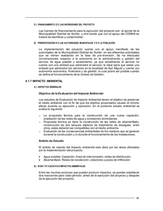 D ) FINANCIAMIENTO D E LAS INVERSIONES DEL PROYECTO
Las fuentes de financiamiento para la ejecución del proyecto son: el aporte de la
Municipalidad Distrital de Soritor, y otra fuente que con el apoyo del CONAN se
tratará de identificar y comprometer.
E) PREDISPOSICIÓN D E LAS AUTORIDADES MUNICIPALES Y D E LA POBLACIÓN
La implementación del proyecto cuenta con el apoyo manifiesto de las
autoridades de la Municipalidad Distrital de Soritor, en las diferentes actividades
que se vienen realizando en la fase de pre-inversión. Se ha efectuado
conversaciones respecto a la autonomía en la administración y gestión del
servicio de agua potable y saneamiento; ya que actualmente el servicio no
cuenta con una entidad que administre el servicio, lo ideal sería que exista una
entidad que administre los servicios en la localidad de San Miguel y cuente con
autonomía económica, financiera y de gestión, lo cual podrá ser posible cuando
se defina el funcionamiento de la Unidad de Gestión.
4.1.7 IMPACTO AMBIENTAL
A ) ASPECTOS GENERALES
Objetivo de la Evaluación del Impacto Ambiental
Los estudios de Evaluación de Impacto Ambiental tienen el objetivo de preservar
el medio ambiente con el fin de que los diseños proyectados causen el mínimo
efecto durante su ejecución y operación. En el presente estudio ambiental se
evalúa lo siguiente:
o La propuesta técnica para la construcción de una nueva captación,
ampliación de las redes de agua y conexiones domiciliarias.
o Propuesta técnica se tiene la construcción de las redes de alcantarillado,
construcción de dos tanques sépticos de tratamiento de desagües, entre
otros, estas deberán ser compatibles con el medio ambiente.
o Evaluación de las consecuencias ambientales de los residuos que se generan
durante la construcción y /o durante el funcionamiento de las instalaciones.
Ámbito de Estudio
El ámbito de estudio del Impacto ambiental esta dado por las áreas afectadas
por la implementación del proyecto:
 Agua potable: Captación, línea de interconexión, redes de distribución.
 Alcantarillado: Redes de recolección, colectores y pozos de infiltración
B ) ID EN T IF I CACIO N D EIMPACTOS AMBIENTALES
Entre las muchas acciones que pueden producir impactos, se pueden establecer
dos reacciones para cada periodo: antes de la ejecución del proyecto y después
de la ejecución del proyecto.
 