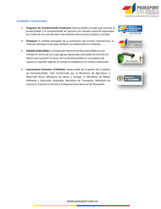 Entidades relacionadas


Programa de Transformación Productiva Alianza público-privada que fomenta la
productividad y la competitividad de sectores con elevado potencial exportador,
por medio de una coordinación más eficiente entre el sector público y privado.



Proexport la entidad encargada de la promoción del turismo internacional, la
inversión extranjera y las exportaciones no tradicionales en Colombia.



Fedebiocombustibles: La Federación Nacional de Biocombustibles es una
entidad sin ánimo de lucro que agrupa destacadas voluntades de servicio a la
Nación para convertir el sector de los biocombustibles en una palanca de
riqueza en aquellas regiones en donde se establezcan los núcleos industriales



Intersectoral Comission of Biofuels: Responsable de la gestión de la política
de biocombustibles. Está Conformada por el Ministerio de Agricultura y
Desarrollo Rural, Ministerio de Minas y Energía, el Ministerio de Medio
Ambiente y Desarrollo Sostenible, Ministerio de Transporte, Ministerio de
Comercio, Industria y Turismo y el Departamento Nacional de Planeación.

 