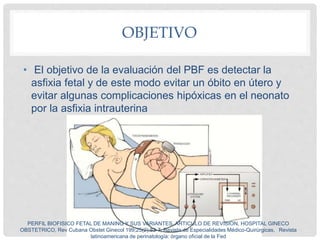 OBJETIVO
• El objetivo de la evaluación del PBF es detectar la
asfixia fetal y de este modo evitar un óbito en útero y
evi...
