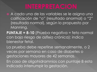  A cada una de las variables se le asigna una
calificación de “o” (resultado anormal) o “2”
(resultado normal), según lo propuesto por
Manning.
PUNTAJE = 8-10 (Prueba negativa = feto normal
con bajo riesgo de asfixia crónica): indica
bienestar fetal.
La prueba debe repetirse semanalmente, o 2
veces por semana en caso de diabetes o
gestaciones mayores de 42 semanas.
En caso de oligohidramnios con puntaje 8 esta
indicado interrumpir la gestación.
 
