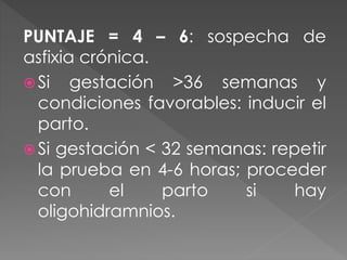 PUNTAJE = 4 – 6: sospecha de
asfixia crónica.
 Si gestación >36 semanas y
condiciones favorables: inducir el
parto.
 Si gestación < 32 semanas: repetir
la prueba en 4-6 horas; proceder
con el parto si hay
oligohidramnios.
 