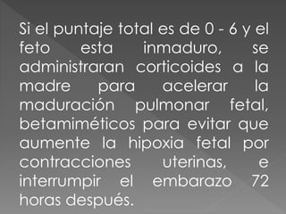 Si el puntaje total es de 0 - 6 y el
feto esta inmaduro, se
administraran corticoides a la
madre para acelerar la
maduración pulmonar fetal,
betamiméticos para evitar que
aumente la hipoxia fetal por
contracciones uterinas, e
interrumpir el embarazo 72
horas después.
 