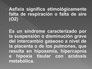 • Asfixia significa etimológicamente
falta de respiración o falta de aire
(O2)
• Es un síndrome caracterizado por
la suspensión o disminución grave
del intercambio gaseoso a nivel de
la placenta o de los pulmones, que
resulta en hipoxemia, hipercapnia
e hipoxia tisular con acidosis
metabólica.
 