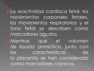  La reactividad cardíaca fetal, los
movimientos corporales fetales,
los movimientos respiratorios y el
tono fetal se describen como
marcadores agudos.
 Mientras que el volumen
de líquido amniótico, junto con
las características de
la placenta se han considerado
como marcadores crónicos.
 