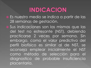  Es nuestro medio se indica a partir de las
28 semanas de gestación.
 Sus indicaciones son las mismas que las
del test no estresante (NST), debiendo
practicarse 2 veces por semana. Sin
embargo, como el valor predictivo del
perfil biofísico es similar al de NST, se
aconseja emplear inicialmente el NST
como método de selección para el
diagnostico de probable insuficiencia
placentaria.
 