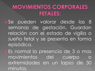  Se pueden valorar desde las 8
semanas de gestación. Guardan
relación con el estado de vigilia o
sueño fetal y se presenta en forma
episódica.
 Es normal la presencia de 3 o mas
movimientos del cuerpo o
extremidades en un lapso de 30
minutos.
 