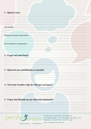Gente Mais Consultoria e Treinamento
R. Virgílio Malta, 17-76, Vila Mesquita, Bauru - SP
Telefones: 14 3010-7681 / 14 3203-7680
Site: www.gentemais.com.br
1 - Quem é você:
2 - O que você ama fazer?
3 - Qual será sua contribuição ao mundo?
4 - Você está vivendo o tipo de vida que você quer?
5 - O que está faltando na sua vida neste momento?
Sua família:
Relações pessoais importantes:
Seus interesses e passatempo:
 