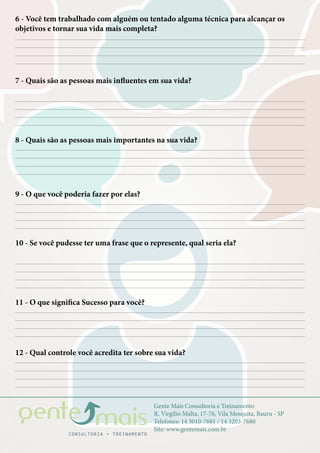 Gente Mais Consultoria e Treinamento
R. Virgílio Malta, 17-76, Vila Mesquita, Bauru - SP
Telefones: 14 3010-7681 / 14 3203-7680
Site: www.gentemais.com.br
6 - Você tem trabalhado com alguém ou tentado alguma técnica para alcançar os
objetivos e tornar sua vida mais completa?
7 - Quais são as pessoas mais influentes em sua vida?
8 - Quais são as pessoas mais importantes na sua vida?
9 - O que você poderia fazer por elas?
11 - O que significa Sucesso para você?
12 - Qual controle você acredita ter sobre sua vida?
10 - Se você pudesse ter uma frase que o represente, qual seria ela?
 