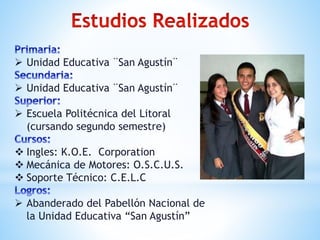  Unidad Educativa ¨San Agustín¨ 
 Unidad Educativa ¨San Agustín¨ 
 Escuela Politécnica del Litoral 
(cursando segundo semestre) 
 Ingles: K.O.E. Corporation 
 Mecánica de Motores: O.S.C.U.S. 
 Soporte Técnico: C.E.L.C 
 Abanderado del Pabellón Nacional de 
la Unidad Educativa “San Agustín” 
 