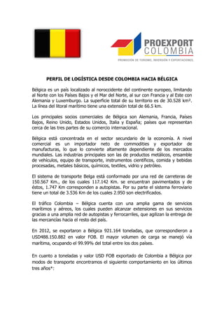 PERFIL DE LOGÍSTICA DESDE COLOMBIA HACIA BÉLGICA

Bélgica es un país localizado al noroccidente del continente europeo, limitando
al Norte con los Países Bajos y el Mar del Norte, al sur con Francia y al Este con
Alemania y Luxemburgo. La superficie total de su territorio es de 30.528 km².
La línea del litoral marítimo tiene una extensión total de 66.5 km.

Los principales socios comerciales de Bélgica son Alemania, Francia, Países
Bajos, Reino Unido, Estados Unidos, Italia y España; países que representan
cerca de las tres partes de su comercio internacional.

Bélgica está concentrada en el sector secundario de la economía. A nivel
comercial es un importador neto de commodities y exportador de
manufacturas, lo que lo convierte altamente dependiente de los mercados
mundiales. Las industrias principales son las de productos metálicos, ensamble
de vehículos, equipo de transporte, instrumentos científicos, comida y bebidas
procesadas, metales básicos, químicos, textiles, vidrio y petróleo.

El sistema de transporte Belga está conformado por una red de carreteras de
150.567 Km., de los cuales 117.142 Km. se encuentran pavimentados y de
éstos, 1.747 Km corresponden a autopistas. Por su parte el sistema ferroviario
tiene un total de 3.536 Km de los cuales 2.950 son electrificados.

El tráfico Colombia – Bélgica cuenta con una amplia gama de servicios
marítimos y aéreos, los cuales pueden alcanzar extensiones en sus servicios
gracias a una amplia red de autopistas y ferrocarriles, que agilizan la entrega de
las mercancías hacia el resto del país.

En 2012, se exportaron a Bélgica 921.164 toneladas, que correspondieron a
USD488.150.882 en valor FOB. El mayor volumen de carga se manejó vía
marítima, ocupando el 99.99% del total entre los dos países.

En cuanto a toneladas y valor USD FOB exportado de Colombia a Bélgica por
modos de transporte encontramos el siguiente comportamiento en los últimos
tres años*:
 