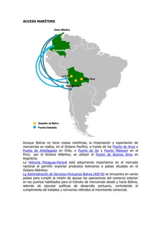 ACCESO MARÍTIMO




Aunque Bolivia no tiene costas marítimas, la importación y exportación de
mercancías se realiza, en el Océano Pacífico, a través de los Puerto de Arica y
Puerto de Antofagasta en Chile, e Puerto de Ilo y Puerto Matarani en el
Perú; por el Océano Atlántico, se utilizan el Puerto de Buenos Aires en
Argentina.
La Hidrovía Paraguay-Paraná está adquiriendo importancia en el mercado
nacional al permitir exportar productos bolivianos a países situados en el
Océano Atlántico.
La Administración de Servicios Portuarios Bolivia (ASP-B) se encuentra en varios
países para cumplir la misión de apoyar las operaciones del comercio exterior
en los puertos habilitados para el tránsito de mercancías desde y hacia Bolivia,
además de ejecutar políticas de desarrollo portuario, controlando el
cumplimiento de tratados y convenios referidos al movimiento comercial.
 