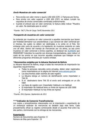 Envío Muestras sin valor comercial

   Para envíos con valor menor o igual a USD $50 (CIF): 2 Facturas pro forma.
   Para envíos con valor superior a USD $50 (CIF): se deben cumplir los
    requisitos de envíos comerciales nombrados anteriormente.
   Cuando el articulo sea sin valor comercial, la factura debe indicar “Muestra
    sin valor. No destinada para la venta”.

*Fuente: TACT (The Air Cargo Tariff) Noviembre 2011

Transporte de muestras sin valor comercial

Se entiende por muestras sin valor comercial a aquellas mercancías que tienen
por finalidad demostrar sus características y que carecen de valor comercial por
sí mismas, las cuales no deben ser destinadas a la venta en el País. Sin
embargo esto varía de acuerdo a la legislación de muestras existente en cada
uno de ellos. Dentro del manejo de mercancías por vía aérea, ya sea como
muestras sin valor comercial o envíos urgentes, se destacan las ALIANZAS que
PROEXPORT Colombia ha suscrito con diversas transportadoras, para reducir el
costo de los envíos en que incurren aquellas empresas que trabajan en los
diferentes programas ofrecidos por nuestra entidad.

*Documentos exigidos por la Aduana Nacional de Bolivia
La Aduana Nacional de Bolivia, exige a todas las mercancías de importación los
siguientes requerimientos:
        Todas la personas naturales como privadas, deben estar registrados
          como importadores en la página de internet www.aduana.gov.bo
        Los documentos están exentos de este registro
        La Aduana otorga un número de identificación como importador o
          TAX ID
        Si el destinatario tiene TAX ID el envío será entregado en un día
          hábil
        Los tipos de registro son: Importador Habitual o no Habitual
        El importador No Habitual tiene un límite de ingreso de USD 5000
        El importador Habitual no hay límite de ingreso
       
*Fuente: DHL Express. Septiembre de 2011


***Indicador de Comercio Transfronterizo
Los costos y procedimientos relacionados con la importación y exportación de
un embarque estándar de mercancías se detallan bajo este tema. Cada
procedimiento oficial se registra comenzando desde el acuerdo final entre las
dos partes y terminando con la entrega de las mercancías.

Exportación
Número de Documentos para Exportar: 8
Número de Días para Exportar: 19
 