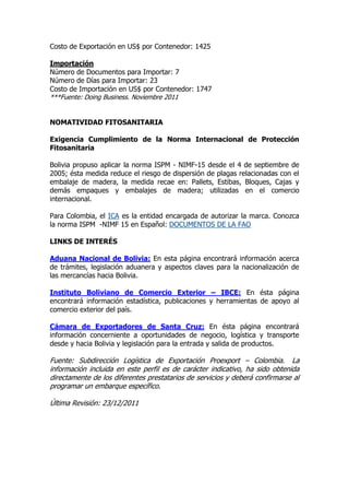 Costo de Exportación en US$ por Contenedor: 1425

Importación
Número de Documentos para Importar: 7
Número de Días para Importar: 23
Costo de Importación en US$ por Contenedor: 1747
***Fuente: Doing Business. Noviembre 2011


NOMATIVIDAD FITOSANITARIA

Exigencia Cumplimiento de la Norma Internacional de Protección
Fitosanitaria

Bolivia propuso aplicar la norma ISPM - NIMF-15 desde el 4 de septiembre de
2005; ésta medida reduce el riesgo de dispersión de plagas relacionadas con el
embalaje de madera, la medida recae en: Pallets, Estibas, Bloques, Cajas y
demás empaques y embalajes de madera; utilizadas en el comercio
internacional.

Para Colombia, el ICA es la entidad encargada de autorizar la marca. Conozca
la norma ISPM -NIMF 15 en Español: DOCUMENTOS DE LA FAO

LINKS DE INTERÉS

Aduana Nacional de Bolivia: En esta página encontrará información acerca
de trámites, legislación aduanera y aspectos claves para la nacionalización de
las mercancías hacia Bolivia.

Instituto Boliviano de Comercio Exterior – IBCE: En ésta página
encontrará información estadística, publicaciones y herramientas de apoyo al
comercio exterior del país.

Cámara de Exportadores de Santa Cruz: En ésta página encontrará
información concerniente a oportunidades de negocio, logística y transporte
desde y hacia Bolivia y legislación para la entrada y salida de productos.

Fuente: Subdirección Logística de Exportación Proexport – Colombia. La
información incluida en este perfil es de carácter indicativo, ha sido obtenida
directamente de los diferentes prestatarios de servicios y deberá confirmarse al
programar un embarque específico.

Última Revisión: 23/12/2011
 