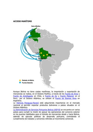 ACCESO MARÍTIMO




Aunque Bolivia no tiene costas marítimas, la importación y exportación de
mercancías se realiza, en el Océano Pacífico, a través de los Puerto de Arica y
Puerto de Antofagasta en Chile, e Puerto de Ilo y Puerto Matarani en el
Perú; por el Océano Atlántico, se utilizan el Puerto de Buenos Aires en
Argentina.
La Hidrovía Paraguay-Paraná está adquiriendo importancia en el mercado
nacional al permitir exportar productos bolivianos a países situados en el
Océano Atlántico.
La Administración de Servicios Portuarios Bolivia (ASP-B) se encuentra en varios
países para cumplir la misión de apoyar las operaciones del comercio exterior
en los puertos habilitados para el tránsito de mercancías desde y hacia Bolivia,
además de ejecutar políticas de desarrollo portuario, controlando el
cumplimiento de tratados y convenios referidos al movimiento comercial.
 