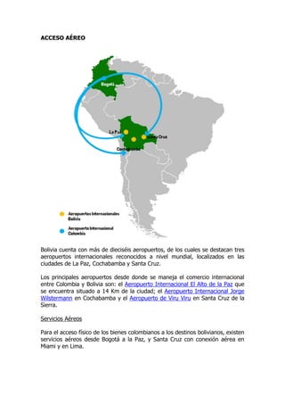 ACCESO AÉREO




Bolivia cuenta con más de dieciséis aeropuertos, de los cuales se destacan tres
aeropuertos internacionales reconocidos a nivel mundial, localizados en las
ciudades de La Paz, Cochabamba y Santa Cruz.

Los principales aeropuertos desde donde se maneja el comercio internacional
entre Colombia y Bolivia son: el Aeropuerto Internacional El Alto de la Paz que
se encuentra situado a 14 Km de la ciudad; el Aeropuerto Internacional Jorge
Wilstermann en Cochabamba y el Aeropuerto de Viru Viru en Santa Cruz de la
Sierra.

Servicios Aéreos

Para el acceso físico de los bienes colombianos a los destinos bolivianos, existen
servicios aéreos desde Bogotá a la Paz, y Santa Cruz con conexión aérea en
Miami y en Lima.
 