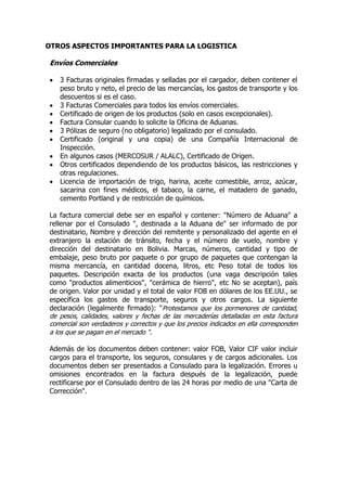 OTROS ASPECTOS IMPORTANTES PARA LA LOGISTICA

Envíos Comerciales

   3 Facturas originales firmadas y selladas por el cargador, deben contener el
    peso bruto y neto, el precio de las mercancías, los gastos de transporte y los
    descuentos si es el caso.
   3 Facturas Comerciales para todos los envíos comerciales.
   Certificado de origen de los productos (solo en casos excepcionales).
   Factura Consular cuando lo solicite la Oficina de Aduanas.
   3 Pólizas de seguro (no obligatorio) legalizado por el consulado.
   Certificado (original y una copia) de una Compañía Internacional de
    Inspección.
   En algunos casos (MERCOSUR / ALALC), Certificado de Origen.
   Otros certificados dependiendo de los productos básicos, las restricciones y
    otras regulaciones.
   Licencia de importación de trigo, harina, aceite comestible, arroz, azúcar,
    sacarina con fines médicos, el tabaco, la carne, el matadero de ganado,
    cemento Portland y de restricción de químicos.

La factura comercial debe ser en español y contener: "Número de Aduana" a
rellenar por el Consulado ", destinada a la Aduana de" ser informado de por
destinatario, Nombre y dirección del remitente y personalizado del agente en el
extranjero la estación de tránsito, fecha y el número de vuelo, nombre y
dirección del destinatario en Bolivia. Marcas, números, cantidad y tipo de
embalaje, peso bruto por paquete o por grupo de paquetes que contengan la
misma mercancía, en cantidad docena, litros, etc Peso total de todos los
paquetes. Descripción exacta de los productos (una vaga descripción tales
como "productos alimenticios", "cerámica de hierro", etc No se aceptan), país
de origen. Valor por unidad y el total de valor FOB en dólares de los EE.UU., se
especifica los gastos de transporte, seguros y otros cargos. La siguiente
declaración (legalmente firmado): "Protestamos que los pormenores de cantidad,
de pesos, calidades, valores y fechas de las mercaderías detalladas en esta factura
comercial son verdaderos y correctos y que los precios indicados en ella corresponden
a los que se pagan en el mercado ".

Además de los documentos deben contener: valor FOB, Valor CIF valor incluir
cargos para el transporte, los seguros, consulares y de cargos adicionales. Los
documentos deben ser presentados a Consulado para la legalización. Errores u
omisiones encontrados en la factura después de la legalización, puede
rectificarse por el Consulado dentro de las 24 horas por medio de una "Carta de
Corrección".
 
