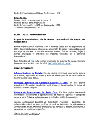 Costo de Exportación en US$ por Contenedor: 1425

Importación
Número de Documentos para Importar: 7
Número de Días para Importar: 23
Costo de Importación en US$ por Contenedor: 1747
***Fuente: Doing Business. 2012


NOMATIVIDAD FITOSANITARIA

Exigencia Cumplimiento de la Norma Internacional de Protección
Fitosanitaria

Bolivia propuso aplicar la norma ISPM - NIMF-15 desde el 4 de septiembre de
2005; ésta medida reduce el riesgo de dispersión de plagas relacionadas con el
embalaje de madera, la medida recae en: Pallets, Estibas, Bloques, Cajas y
demás empaques y embalajes de madera; utilizadas en el comercio
internacional.

Para Colombia, el ICA es la entidad encargada de autorizar la marca. Conozca
la norma ISPM -NIMF 15 en Español: DOCUMENTOS DE LA FAO

LINKS DE INTERES

Aduana Nacional de Bolivia: En esta página encontrará información acerca
de trámites, legislación aduanera y aspectos claves para la nacionalización de
las mercancías hacia Bolivia.

Instituto Boliviano de Comercio Exterior – IBCE: En ésta página
encontrará información estadística, publicaciones y herramientas de apoyo al
comercio exterior del país.

Cámara de Exportadores de Santa Cruz: En ésta página encontrará
información concerniente a oportunidades de negocio, logística y transporte
desde y hacia Bolivia y legislación para la entrada y salida de productos.

Fuente: Subdirección Logística de Exportación Proexport – Colombia. La
información incluida en este perfil es de carácter indicativo, ha sido obtenida
directamente de los diferentes prestatarios de servicios y deberá confirmarse al
programar un embarque específico.

Última Revisión: 15/09/2012
 