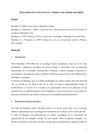 PENSAMIENTO E INFLUENCIAS TEÓRICAS DE PIERRE BOURDIEU
Fuentes
Bourdieu, P. (2007). Cosas dichas. Barcelona: Gedisa.
Bourdieu, P. y Passeron, J. (2001). La reproducción: Elementos para una teoría del sistema de
enseñanza. Barcelona: Laia.
Bourdieu, P. (1997). Outline of a theory of practice. Cambridge: Cambridge University Press.
Bourdieu, P. y Wacquant, L. (1995). Respuestas: por una antropología reflexiva. México,
D.F.: Grijalbo.
Desarrollo
1. Introducción:
Pierre Bourdieu (1930–2002) fue un sociólogo francés considerado como uno de los más
prestigiosos y polémicos pensadores de nuestro tiempo, y reconocido como un destacado
representante de la sociología contemporánea. Introdujo o rescato conceptos importantes y
provocadores e investigó de manera sistemática diferentes aspectos de la vida cotidiana de los
individuos y los grupos.
El discurso de Bourdieu, que ya se había manifestado con matices críticos antes del mayo del
´68, se acentúa en los últimos años de su vida con nuevas argumentaciones contra el
neoliberalismo y en favor de la sociedad civil, participando cerca de los sindicatos, de las
organizaciones no gubernamentales, de los emigrantes y de las asociaciones cívicas contra las
posiciones neoliberales que nutrían el discurso de la sociedad llamada postmoderna.
2. Pensamiento de Pierre Bourdieu:
Las ideas de Bourdieu fueron relevantes tanto en la teoría social como en la sociología
empírica, especialmente en la sociología de la educación, de la cultura y de los estilos de vida.
La obra de Bourdieu está dominada por un análisis sociológico de los mecanismos de
reproducción de las jerarquías sociales. En este sentido, critica la primacía otorgada a los
factores económicos en las ideas marxistas. Destaca que la capacidad de los agentes sociales en
1
 