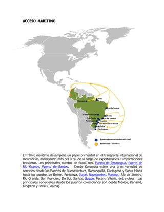 ACCESO MARÍTIMO




El tráfico marítimo desempeña un papel primordial en el transporte internacional de
mercancías, manejando más del 90% de la carga de exportaciones e importaciones
brasileras. Los principales puertos de Brasil son, Puerto de Paranagua, Puerto de
Río Grande, Puerto de Santos.       Desde Colombia existe una gran variedad de
servicios desde los Puertos de Buenaventura, Barranquilla, Cartagena y Santa Marta
hacia los puertos de Belem, Fortaleza, Itajai, Navegantes, Manaus, Río de Janeiro,
Río Grande, San Francisco Do Sul, Santos, Suape, Pecem, Vitoria, entre otros. Las
principales conexiones desde los puertos colombianos son desde México, Panamá,
Kingston y Brasil (Santos).
 