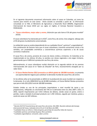 Oportunidades de Inversión en alimentos procesados
•	

Producción de materias primas para la producción de chocolates: productos de transformación primaria
como la manteca y el licor de cacao.

•	

Alianza con socios locales: inversión en plantas industriales a través de desarrollo tecnológíco e innovación
en procesos y productos.

•	

Productos de chocolatería y confitería: acceso a mercados internacionales a través de alimentos procesados.

BALANZA COMERCIAL Y USO DE
LOS TRATADOS DE LIBRE COMERCIO
•	

•	

•	

La balanza comercial en productos de confitería y derivados de cacao ha sido
superavitaria en los últimos años. Aunque este superávit comercial decreció en 2012
(-3%), logró sobrepasar los US $250 millones. (DANE-2012).
Los productos de confitería representaron el 94% de las exportaciones del sector,
sobrepasando los US $320 milllones exportados en 2012. Por otro lado, los
productos derivados del cacao representaron solo el 6% de las exportaciones y
alcanzaron los US $22 millones exportados en el mismo año. (DANE-2012).
Los principales productos exportados en 2012 por Colombia fueron bombones,
caramelos y confites, los cuales registraron una participación del 64% (US $219
millones) sobre el total exportado, seguido por las demás preparaciones alimenticias
que contengan cacao, con una participación de 10% y un monto exportado superior
a los US $30 millones. (DANE-2012).

Balanza Comercial - productos derivados de
Cacao y productos de confitería, 2011-2012
(US$ millones FOB)
345.3

342.9
262.8

252.6

82.5

90.3

2011

2012

Exportaciones

Importaciones
Fuente: DANE-DIAN

Balanza comercial

 