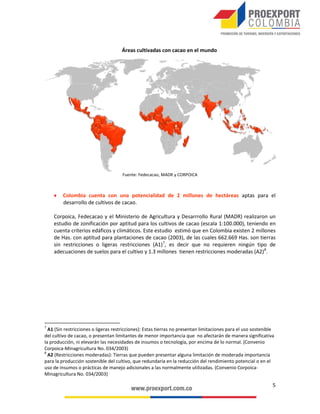 PRINCIPALES EMPRESAS DEL SECTOR CHOCOLATERÍA
Y CONFITERÍA EN COLOMBIA (2012)
1. REGIÓN ANDINA

2. REGIÓN PACÍFICO

•	Bogotá: Productos Johnny’s de Colombia
Ltda. Comestibles Italo S.A. C.I. Dulces
la Americana S.A. Fábrica de Chocolates
Triunfo S.A. Fábrica de Chocolates
Andino Ltda. JJ. Marbes Carrillo Ltda.
Comercializa Ltda. Dulces Emilita Ltda.
Comestibles Azúcar Ltda. Monteolivar
Ltda. Dulces la Colmena Ltda. Industrias
Alimenticias Valenpa Ltda.

•	Valle: Colombina S.A. Cadbury Adams
Colombia S.A.

•	Huila: Industrial Cacaotera del Huila S.A.
•	Santander: Ficas Ltda.

3.
2.

4.

1.

3. REGIÓN CAFETERA
•	 Antioquia: Compañía Nacional de
Chocolates S.A.S.
• Caldas: Casa Luker S.A. C.I. Super de
Alimentos S.A.

4. REGIÓN CARIBE
• Bolívar: Golosinas Trululú S.A.

INCENTIVOS
•	 Las inversiones en nuevas plantaciones de tardío rendimiento, entre ellas el cacao1, están exentas del impuesto sobre la renta. El beneficio
cubre las plantaciones establecidas hasta el 31 de diciembre del 2014 y se extiende por 10 años, contados a partir del inicio de la
producción2.
1Ley 939 de 2004, artículo 1º. En todo caso, las empresas quedan sujetas al CREE (9% para 2013-2015 y 8% desde el 2016).
2Ley 939 de 2004, artículo 2º.

 