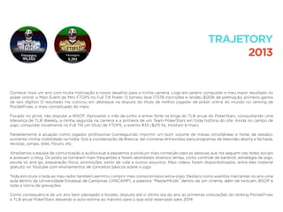 Comecei mais um ano com muita motivação e novos desaﬁos para a minha carreira. Logo em janeiro conquistei o meu maior resultado no
poker online: o Main Event do Mini FTOPS no Full Tilt Poker. O torneio teve 17.578 inscrições e rendeu $120K de premiação, primeiro ganho
de seis dígitos! O resultado me colocou em destaque na disputa do título de melhor jogador de poker online do mundo no ranking da
PocketFives, o mais conceituado do meio.
Focado no grind, não disputei a WSOP. Aproveitei o mês de junho e entrei forte na briga do TLB anual do PokerStars, conquistando uma
liderança de TLB Weekly, a minha segunda na carreira e a primeira de um Team PokerStars em toda história do site. Ainda no campo de
jogo, conquistei novamente no Full Tilt um título de FTOPS, o evento #33 ($215 NL Hold’em 6-max).
Paralelamente à atuação como jogador proﬁssional (conseguindo imprimir um bom volume de mesas simultâneas e horas de sessão),
aumentei minha visibilidade na mídia. Sob a coordenação de Brescia, dei inúmeras entrevistas para programas de televisão aberta e fechada,
revistas, jornais, sites, fóruns, etc.
Ampliamos a equipe de comunicação e audiovisual e passamos a produzir mais conteúdo para as pessoas que me seguem nas redes sociais
e acessam o blog. Os posts se tornaram mais frequentes e foram abordados diversos temas, como controle de bankroll, estratégia de jogo,
escola sit and go, preparação física, promoções, estilo de vida e outros assuntos. Mais vídeos foram disponibilizados, entre eles material
gratuito no Youtube com ensinamentos de conceitos básicos sobre o jogo.
Toda estrutura criada ao meu redor também permitiu cumprir mais compromissos extra-jogo. Destaco como eventos marcantes no ano uma
aula dentro da Universidade Estadual de Campinas (UNICAMP), a palestra “MasterMinds” dentro de um cinema, além de twitcam, BSOP e
toda a rotina de gravações.
Como consequência de um ano bem planejado e focado, disputei até o último dia do ano as primeiras colocações do ranking PocketFives
e TLB anual PokerStars elevando a auto-estima ao máximo para o que está reservado para 2014!
TRAJETORY
2013
 