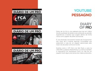 DIARY
OF PRO
Diário de Um Pró é uma webserie que traz em vídeos
de alta qualidade de edição e pós-produção as grandes
experiências e eventos que surgem dentro da minha
rotina como jogador de poker proﬁssional.
É uma divertida e envolvente maneira de me aproximar
dos meus fãs e mostrar algumas curiosidades que
preenchem a vida de um jogador patrocinado pelo
maior site de poker online do mundo.
Eventos como o VIP Club Live São Paulo, a aula na
UNICAMP, a palestra MasterMinds no cinema e também
a importância do treinamento físico na vida de um
jogador foram alguns dos temas dos vídeos produzidos.
YOUTUBE
PESSAGNO
 