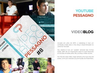 VIDEOBLOG
YOUTUBE
PESSAGNO
Iniciado em julho de 2013, o vídeoblog é mais um
conteúdo criado para o meu blog e disponibilizado no
canal do Youtube.
Seu objetivo é ser um “update” semanal das minhas
ações, além de um importante canal no qual respondo
as dúvidas enviadas pelos fãs via blog e redes sociais.
No ﬁnal de cada vídeo, trago sempre uma nova dica de
poker, como por exemplo as promoções do PokerStars.
 