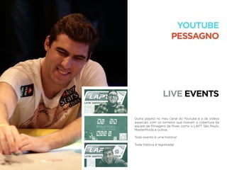 LIVE EVENTS
YOUTUBE
PESSAGNO
Outra playlist no meu canal do Youtube é a de vídeos
especiais com os torneios que tiveram a cobertura da
equipe de ﬁlmagens da River, como o LAPT São Paulo,
MasterMinds e outros.
Todo evento é uma história!
Toda história é registrada!
 