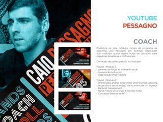 COACH
YOUTUBE
PESSAGNO
Dividimos os dois módulos iniciais do programa de
coaching Caio Pessagno em diversas vídeo-aulas
que totalizam quase quatro horas de conteúdo para
jogadores amadores e proﬁssionais.
Conteúdo de poker gratuito no Youtube!
Playlist | Módulo 1:
- carreira: do início ao momento atual
- preparação pré-jogo
- organização multi-tabling
Playlist | Módulo 2:
- Sharkscope, análise de gráﬁcos, downswing e upswing
- Importância do sit and go para carreira de um jogador
- Bankroll management
- Hand History sit and go 9-handed turbo
- Conceitos Básicos de MTT
 