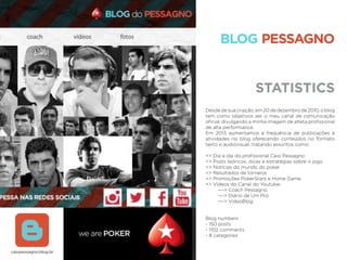 STATISTICS
BLOG PESSAGNO
Desde de sua criação, em 20 de dezembro de 2010, o blog
tem como objetivos ser o meu canal de comunicação
oﬁcial, divulgando a minha imagem de atleta proﬁssional
de alta performance.
Em 2013 aumentamos a frequência de publicações e
atividades no blog oferecendo conteúdos no formato
texto e audiovisual, tratando assuntos como:
=> Dia a dia do proﬁssional Caio Pessagno
=> Posts teóricos, dicas e estratégias sobre o jogo
=> Notícias do mundo do poker
=> Resultados de torneios
=> Promoções PokerStars e Home Game
=> Vídeos do Canal do Youtube:
—-> Coach Pessagno
—-> Diário de Um Pró
—-> VídeoBlog
Blog numbers
- 150 posts
- 1102 comments
- 8 categories
caiopessagno.blog.br
 