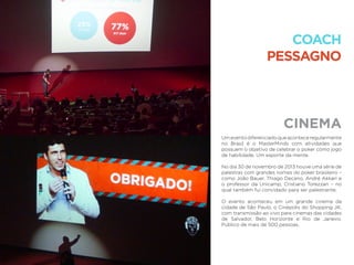 CINEMA
COACH
PESSAGNO
Umeventodiferenciadoqueaconteceregularmente
no Brasil é o MasterMinds com atividades que
possuem o objetivo de celebrar o poker como jogo
de habilidade. Um esporte da mente.
No dia 30 de novembro de 2013 houve uma série de
palestras com grandes nomes do poker brasileiro –
como João Bauer, Thiago Decano, André Akkari e
o professor da Unicamp, Cristiano Torezzan – no
qual também fui convidado para ser palestrante.
O evento aconteceu em um grande cinema da
cidade de São Paulo, o Cinépolis do Shopping JK,
com transmissão ao vivo para cinemas das cidades
de Salvador, Belo Horizonte e Rio de Janeiro.
Público de mais de 500 pessoas.
 