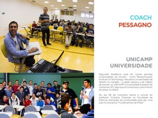 UNICAMP
UNIVERSIDADE
COACH
PESSAGNO
Seguindo tendência vista em outras grandes
universidades do mundo – como Massachussets
Institute of Technology, Harvard e Universidade de
Aberta no Canadá – o poker passou a ser objeto
de estudo na UNICAMP (Universidade Estadual de
Campinas,SP),algoquesócomprovaocrescimento
do poker no Brasil.
No dia 06 de novembro estive a convite do
professor Cristiano Torezzan na Faculdade de
Ciências Aplicadas da universidade para dar uma
aula na disciplina “Fundamentos do Poker”.
 