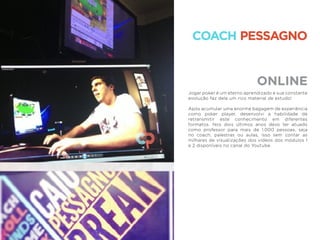 ONLINE
COACH PESSAGNO
Jogar poker é um eterno aprendizado e sua constante
evolução faz dele um rico material de estudo!
Após acumular uma enorme bagagem de experiência
como poker player, desenvolvi a habilidade de
retransmitir este conhecimento em diferentes
formatos. Nos dois últimos anos devo ter atuado
como professor para mais de 1.000 pessoas, seja
no coach, palestras ou aulas, isso sem contar as
milhares de visualizações dos vídeos dos módulos 1
e 2 disponíveis no canal do Youtube.
 