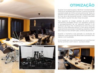 OTIMIZAÇÃO
Quando nos mudamos para o “QG River” montamos toda
a estrutura necessária para otimizar a rotina e aumentar
a produtividade da minha carreira proﬁssional. Todos os
detalhes foram pensados a partir das necessidades reais
do meu dia a dia buscando extrair o melhor resultado
tanto dentro quanto fora das mesas de poker.
Para aguentar as longas sessões de grind pratico
diariamente atividades físicas com aparelhos próprios
e acompanhamento de um personal trainner e um
professor de Muay Thai. A adrenalina do treino físico me
deixa no clima ideal para assumir o meu setup montado
especialmente para poker multitabling, prezando não só
pela máquina mas também pelo conforto da poltrona.
Quando o momento é de gravação ou produção de
materiais, a estrutura do QG deixa todo o processo mais
rápido e com qualidade.
A otimização que une a rotina pessoal com a proﬁssional
facilita aumenta o bem-estar e a produtividade!
 