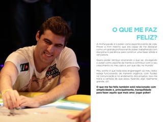 O QUE ME FAZ
FELIZ?
A minha paixão é o poker como esporte e estilo de vida.
Provei a mim mesmo que era capaz de me destacar
como um grande proﬁssional do poker, trabalhando com
disciplina e paciência para construir uma base sólida e
vencedora.
Quero poder retribuir ensinando o que sei, divulgando
o poker como esporte da mente e contribuir com o seu
crescimento no meu país e, por que não, no mundo!
Meu sonho é que toda esta engrenagem ao meu redor
esteja funcionando de maneira orgânica, com ﬂuidez
na comunicação e no andamento dos projetos. Isso me
traria a certeza de que estou fazendo algo realmente
grande, útil.
O que me faz feliz também está relacionado com
simplicidade e, principalmente, tranquilidade
para fazer aquilo que mais amo: jogar poker!
 
