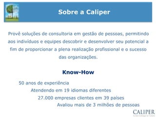 Sobre a CaliperProvê soluções de consultoria em gestão de pessoas, permitindo aos indivíduos e equipes descobrir e desenvolver seu potencial a fim de proporcionar a plena realização profissional e o sucesso das organizações.Know-How50 anos de experiênciaAtendendo em 19 idiomas diferentes27.000 empresas clientes em 39 paísesAvaliou mais de 3 milhões de pessoas