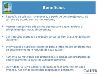 Perfil Caliper é uma ferramenta com mais de 50 anos de mercado e pode ser usada como “preditor” para a performance e apresentação de competências em um determinado cargo.  Informações sobre a pessoaInformações sobre o cargo+Nível de AdequaçãoAmbiente de TrabalhoConhecimento Técnico RequeridoCultura OrganizacionalTarefas-ChaveFatores Críticos de SucessoCritérios de DesempenhoConhecimento TécnicoHabilidades EssenciaisAtributos de PersonalidadeJob-Matching“O Casamento Perfeito”