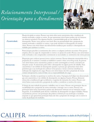 Prestatividade:
Empatia:
Extroversão:
Ceticismo:
Sociabilidade:
Sensibilidade:
Relacionamento Interpessoal /
Orientação para o Atendimento
Desejo de ajudar os outros. Pessoas com níveis altos nesta característica têm a tendência de
estarem motivadas a ajudar os outros. As que apresentam níveis baixos podem não ter interesse
em oferecer assistência. Em algumas funções, a prestatividade pode ser um inibidor de
desempenho. Nestes casos, pessoas com níveis altos em prestatividade têm a propensão de
estarem motivadas a satisfazer os outros, o que pode interferir no desempenho em tarefas-
chave. Pessoas com níveis baixos não demonstram tendência para sacrificar o desempenho no
trabalho para satisfazer os outros.
Potencial para perceber os sentimentos dos outros e se adaptar conforme necessário. Uma pessoa
empática deve ser capaz de compreender os outros e se ajustar de acordo. Pessoas com níveis baixos
estão inclinadas a não compreender corretamente as necessidades ou sentimentos das outras pessoas.
Disposição para conhecer pessoas novas e iniciar conversas. Pessoas altamente extrovertidas têm a
propensão de se sentirem à vontade ao estabelecer contato e fazer networking social. As pessoas
com níveis baixos nesta característica podem se sentir constrangidas ao tomar a iniciativa em
situações sociais. A extroversão pode inibir o desempenho em alguns postos de trabalho. Esta
característica é um inibidor de desempenho quando as pessoas que apresentam níveis altos
permitem que a sua motivação de conhecer novas pessoas e iniciar conversas interfiram na
realização das exigências do cargo. Pessoas com níveis baixos não têm a propensão de iniciar
contato interpessoal às custas de lidar com as responsabilidades do cargo.
Inclinação a duvidar ou questionar os motivos dos outros. A pesquisa da Caliper tem demonstrado
que esta característica é um inibidor de desempenho em algumas funções. Pessoas altamente
céticas têm a tendência de agir na defensiva e suspeitar das intenções dos outros. Pessoas com
níveis baixos nesta escala têm a propensão de confiar e considerar os motivos dos outros.
O desejo de estar rodeado de pessoas e trabalhar com os outros. Pessoas com pontuação alta em
sociabilidade têm a propensão de serem motivadas a interagir com os outros. Pessoas com
pontuação baixa nesta característica podem não demonstrar interesse em ter interações sociais
frequentes. A sociabilidade pode desviar o indivíduo do desempenho em alguns trabalhos. Nestas
circunstâncias, pessoas com pontuação alta podem se distrair por sua motivação a socializar,
enquanto as que apresentam pontuação baixa não têm a propensão de interagir com os outros às
custas da produção de resultados.
Consciência dos sentimentos dos outros. Indivíduos com altas pontuações tendem a ser sensíveis
em relação aos sentimentos das pessoas. Aqueles que apresentam baixos escores nesta
característica podem ser desatentos às emoções dos outros.
Entendendo Características, Comportamentos e os dados do Perfil Caliper 3
 