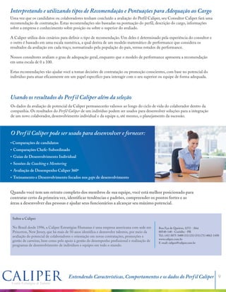 Interpretando e utilizando tipos de Recomendação e Pontuações para Adequação ao Cargo
Usando os resultados do Perfil Caliper além da seleção
Uma vez que os candidatos ou colaboradores tenham concluído a avaliação do Perfil Caliper, seu Consultor Caliper fará uma
recomendação de contratação. Estas recomendações são baseadas na pontuação do perfil, descrição do cargo, informações
sobre a empresa e conhecimento sobre posição ou sobre o superior do avaliado.
A Caliper utiliza dois cenários para definir o tipo de recomendação. Um deles é determinado pela experiência do consultor e
o outro é baseado em uma escala numérica, a qual deriva de um modelo matemático de performance que considera os
resultados da avaliação em cada traço, normatizado pela população do país, versus estudos de performance.
Nossos consultores avaliam o grau de adequação geral, enquanto que o modelo de performance apresenta a recomendação
em uma escala de 0 a 100.
Estas recomendações vão ajudar você a tomar decisões de contratação ou promoção conscientes, com base no potencial do
indivíduo para atuar eficazmente em um papel específico para interagir com o seu superior ou equipe de forma adequada.
Os dados da avaliação de potencial da Caliper permanecerão valiosos ao longo do ciclo de vida do colaborador dentro da
companhia. Os resultados do Perfil Caliper de um indivíduo podem ser usados para desenvolver soluções para a integração
de um novo colaborador, desenvolvimento individual e da equipe e, até mesmo, o planejamento da sucessão.
O Perfil Caliper pode ser usado para desenvolver e fornecer:
?Comparações de candidatos
?Comparações Chefe-Subordinado
?Guias de Desenvolvimento Individual
?Sessões de Coaching e Mentoring
?Avaliação de Desempenho Caliper 360º
?Treinamento e Desenvolvimento focados nos gaps de desenvolvimento
Quando você tem um retrato completo dos membros de sua equipe, você está melhor posicionado para
contratar certo da primeira vez, identificar tendências e padrões, compreender os pontos fortes e as
áreas a desenvolver das pessoas e ajudar seus funcionários a alcançar seu máximo potencial.
Sobre a Caliper
No Brasil desde 1996, a Caliper Estratégias Humanas é uma empresa americana com sede em
Princeton, New Jersey, que há mais de 55 anos identifica e desenvolve talentos, por meio da
avaliação do potencial de colaboradores e orientação em novas contratações, promoções e
gestão de carreiras, bem como pelo apoio à gestão do desempenho profissional e realização de
programas de desenvolvimento de indivíduos e equipes em todo o mundo.
Rua Eça de Queiroz, 1272 - Ahú
80540-140 - Curitiba - PR
Tel.: (41) 3075-3400
www.caliper.com.br
E-mail: caliper@caliper.com.br
Entendendo Características, Comportamentos e os dados do Perfil Caliper 9
 