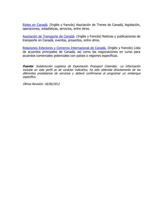 Rieles en Canadá. (Inglés y francés) Asociación de Trenes de Canadá, legislación,
operaciones, estadísticas, servicios, entre otros.

Asociación de Transporte de Canadá. (Inglés y francés) Noticias y publicaciones de
transporte en Canadá, eventos, proyectos, entre otros.

Relaciones Exteriores y Comercio Internacional de Canadá. (Inglés y francés) Lista
de acuerdos principales de Canadá, así como las negociaciones en curso para
acuerdos comerciales potenciales con países o regiones específicas.


Fuente: Subdirección Logística de Exportación Proexport Colombia. La información
incluida en este perfil es de carácter indicativo, ha sido obtenida directamente de los
diferentes prestatarios de servicios y deberá confirmarse al programar un embarque
específico.

Última Revisión: 26/06/2012
 