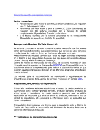 Documentos requeridos para ingreso de mercancías



Envíos comerciales:
   Para envíos con valor menor a $1.600 CAD (Dólar Canadiense), se requieren
     tres (3) facturas comerciales.
   Para envíos con valor mayor o igual a $1.600 CAD (Dólar Canadiense), se
     requieren tres (3) facturas expedidas por la Aduana de Canadá
     completamente diligenciadas y firmadas por la misma.
   Si la factura expedida por la Aduana Canadiense no es correctamente
     diligenciada, se requerirá un depósito de seguridad.


Transporte de Muestras Sin Valor Comercial:

Se entiende por muestras sin valor comercial aquellas mercancías que únicamente
tienen por finalidad demostrar sus características y que carecen de valor comercial
por sí mismas, las cuales no deben ser destinadas a la venta en el país.
Antes de enviar una muestra verifique que éstas no pagan aranceles e impuestos
en el destino al que planea llegar. Recuerde que este puede ser un costo adicional
para su cliente y afectar los tiempos de entrega.
Dentro del manejo de mercancías por vía aérea, ya sea como muestras sin valor
comercial o envíos urgentes, se destacan las ALIANZAS que Proexport Colombia ha
suscrito con diversas transportadoras, para reducir el costo de los envíos en que
incurren aquellas empresas que trabajan en los diferentes programas ofrecidos por
nuestra entidad.

Los detalles para la documentación de importación y reglamentación se
encuentran en el portal de la Agencia de Servicios Fronterizos en Canadá CBSA.

Reglamento para permisos de importación

El mercado canadiense establece restricciones al acceso de ciertos productos en
sus fronteras como: textiles y prendas de vestir, productos agrícolas, productos de
acero, armas y municiones; los cuales requieren permisos para su debida
legalización, es importante que antes de enviar su productos, consulten la lista de
control de importación, allí encontrará la información sobre los productos que
tienen restricciones.

El importador deberá obtener una licencia para la importación ante la Oficina de
Control de Exportación e Importación del Ministerio de Asuntos Exteriores Y
Comercio Internacional de Canadá.


***Indicadores de comercio transfronterizo
 