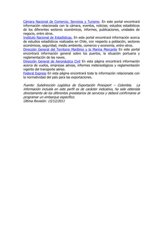 Cámara Nacional de Comercio, Servicios y Turismo. En este portal encontrará
información relacionada con la cámara, eventos, noticias; estudios estadísticos
de los diferentes sectores económicos, informes, publicaciones, unidades de
negocio, entre otros.
Instituto Nacional de Estadísticas. En este portal encontrará información acerca
de estudios estadísticos realizados en Chile, con respecto a población, sectores
económicos, seguridad, medio ambiente, comercio y economía, entre otros.
Dirección General del Territorio Marítimo y la Marina Mercante En este portal
encontrará información general sobre los puertos, la situación portuaria y
reglamentación de las naves.
Dirección General de Aeronáutica Civil En esta página encontrará información
acerca de vuelos, empresas aéreas, informes metereológicos y reglamentación
vigente del transporte aéreo.
Federal Express En esta página encontrará toda la información relacionada con
la normatividad del país para las exportaciones.

Fuente: Subdirección Logística de Exportación Proexport – Colombia. La
información incluida en este perfil es de carácter indicativo, ha sido obtenida
directamente de los diferentes prestatarios de servicios y deberá confirmarse al
programar un embarque específico.
Última Revisión: 15/12/2011
 