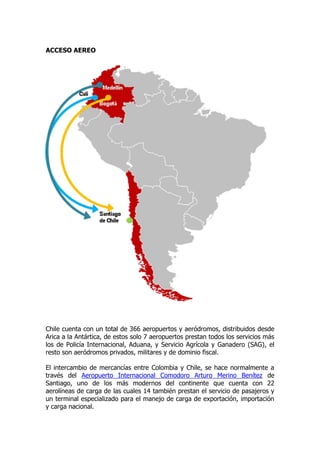 ACCESO AEREO




Chile cuenta con un total de 366 aeropuertos y aeródromos, distribuidos desde
Arica a la Antártica, de estos solo 7 aeropuertos prestan todos los servicios más
los de Policía Internacional, Aduana, y Servicio Agrícola y Ganadero (SAG), el
resto son aeródromos privados, militares y de dominio fiscal.

El intercambio de mercancías entre Colombia y Chile, se hace normalmente a
través del Aeropuerto Internacional Comodoro Arturo Merino Benítez de
Santiago, uno de los más modernos del continente que cuenta con 22
aerolíneas de carga de las cuales 14 también prestan el servicio de pasajeros y
un terminal especializado para el manejo de carga de exportación, importación
y carga nacional.
 