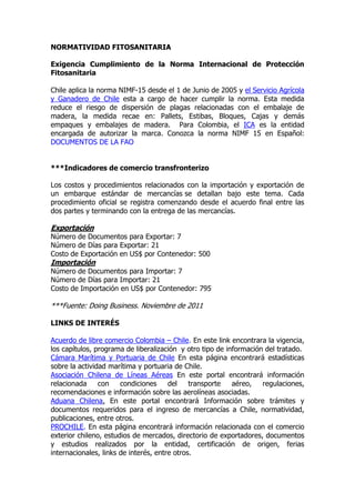 NORMATIVIDAD FITOSANITARIA

Exigencia Cumplimiento de la Norma Internacional de Protección
Fitosanitaria

Chile aplica la norma NIMF-15 desde el 1 de Junio de 2005 y el Servicio Agrícola
y Ganadero de Chile esta a cargo de hacer cumplir la norma. Esta medida
reduce el riesgo de dispersión de plagas relacionadas con el embalaje de
madera, la medida recae en: Pallets, Estibas, Bloques, Cajas y demás
empaques y embalajes de madera. Para Colombia, el ICA es la entidad
encargada de autorizar la marca. Conozca la norma NIMF 15 en Español:
DOCUMENTOS DE LA FAO


***Indicadores de comercio transfronterizo

Los costos y procedimientos relacionados con la importación y exportación de
un embarque estándar de mercancías se detallan bajo este tema. Cada
procedimiento oficial se registra comenzando desde el acuerdo final entre las
dos partes y terminando con la entrega de las mercancías.

Exportación
Número de Documentos para Exportar: 7
Número de Días para Exportar: 21
Costo de Exportación en US$ por Contenedor: 500
Importación
Número de Documentos para Importar: 7
Número de Días para Importar: 21
Costo de Importación en US$ por Contenedor: 795

***Fuente: Doing Business. Noviembre de 2011

LINKS DE INTERÉS

Acuerdo de libre comercio Colombia – Chile. En este link encontrara la vigencia,
los capítulos, programa de liberalización y otro tipo de información del tratado.
Cámara Marítima y Portuaria de Chile En esta página encontrará estadísticas
sobre la actividad marítima y portuaria de Chile.
Asociación Chilena de Líneas Aéreas En este portal encontrará información
relacionada     con    condiciones     del    transporte   aéreo,   regulaciones,
recomendaciones e información sobre las aerolíneas asociadas.
Aduana Chilena. En este portal encontrará Información sobre trámites y
documentos requeridos para el ingreso de mercancías a Chile, normatividad,
publicaciones, entre otros.
PROCHILE. En esta página encontrará información relacionada con el comercio
exterior chileno, estudios de mercados, directorio de exportadores, documentos
y estudios realizados por la entidad, certificación de origen, ferias
internacionales, links de interés, entre otros.
 