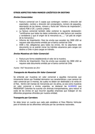 OTROS ASPECTOS PARA MANEJO LOGÍSTICO EN DESTINO

Envíos Comerciales:

      Factura comercial con 5 copias que contengan: nombre y dirección del
       exportador, nombre y dirección del consignatario, número de paquetes,
       descripción de los bienes, número y fecha del “informe de importación”,
       valores FOB o CIF, y precio unitario.
      La factura comercial también debe contener la siguiente declaración:
       “certificamos que todos los datos contenidos en esta factura son exactos
       y verdaderos y que el origen de la mercancía es......” (el país de origen
       de la mercancía.)
      Informe de Importación: Para los envíos que exceden los 3000 USD se
       requiere este documento emitido por el banco central de Chile
      AWB o B/L obligatorias para todos los envíos. De no adjuntarse este
       documento no se podrán iniciar los trámites aduaneros para cargas con
       destino a Chile ni para cargas en tránsito.

Envíos Muestras sin Valor Comercial:

      Factura pro forma estableciendo el valor de la muestra.
      Informe de Importación: Para los envíos que exceden los 3000 USD se
       requiere este documento emitido por el banco central de Chile

Fuente: TACT Noviembre de 2011

Transporte de Muestras Sin Valor Comercial

Se entiende por muestras sin valor comercial a aquellas mercancías que
únicamente tienen por finalidad demostrar sus características y que carecen de
valor comercial por sí mismas, las cuales no deben ser destinadas a la venta en
el País. Dentro del manejo de mercancías por vía aérea, ya sea como muestras
sin valor comercial o envíos urgentes, se destacan las ALIANZAS que
PROEXPORT Colombia ha suscrito con diversas transportadoras, para reducir el
costo de los envíos en que incurren aquellas empresas que trabajan en los
diferentes programas ofrecidos por nuestra entidad.

Transporte por Carretera

Se debe tener en cuenta que cada país establece el Peso Máximo Vehicular
para el tránsito de los diferentes vehículos por las carreteras nacionales.
 