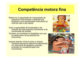 Competência motora fina
Refere-se à capacidade de manipulação de
pequenos instrumentos e objectos que
requerem uma coordenação meticulosa ao
nível da mão e dos dedos.
Inclui a capacidade de focalização e de
controlo de cada pequeno movimento e de
combinação de acções.
Também se manifesta na facilidade com que
se desenvolve novos padrões de
movimento.
Importa atender à forma como a criança
manipula pequenos objectos evidenciando
um certo grau de destreza, precisão,
evolução ou complexificação dos
movimentos.
 